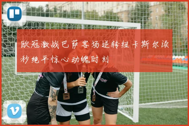 欧冠激战巴萨客场逆转纽卡斯尔读秒绝平惊心动魄时刻