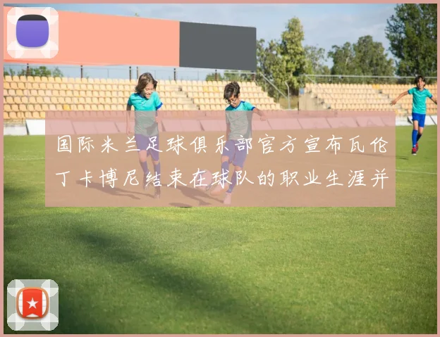 国际米兰足球俱乐部官方宣布瓦伦丁卡博尼结束在球队的职业生涯并致以祝福