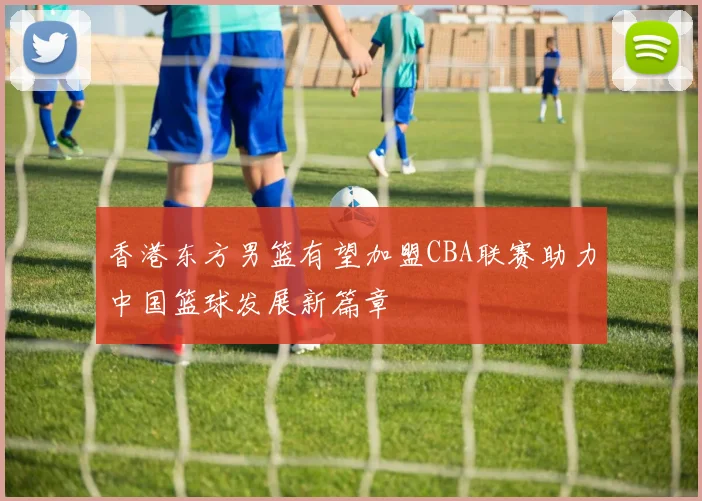 香港东方男篮有望加盟CBA联赛助力中国篮球发展新篇章