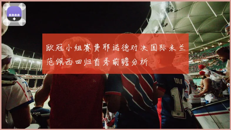 欧冠小组赛费耶诺德对决国际米兰范佩西回归首秀前瞻分析